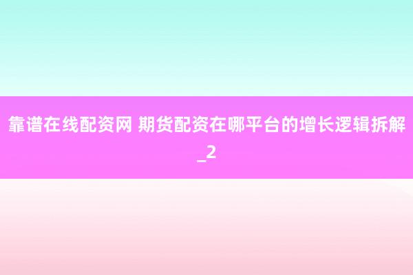 靠谱在线配资网 期货配资在哪平台的增长逻辑拆解_2