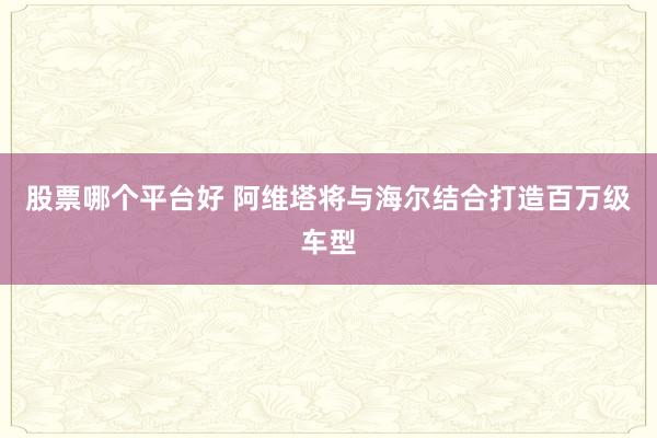股票哪个平台好 阿维塔将与海尔结合打造百万级车型