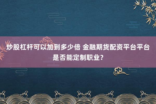 炒股杠杆可以加到多少倍 金融期货配资平台平台是否能定制职业？