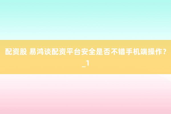 配资股 易鸿谈配资平台安全是否不错手机端操作？_1