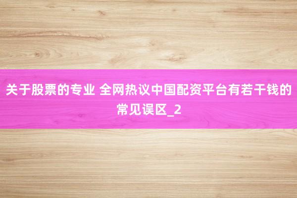 关于股票的专业 全网热议中国配资平台有若干钱的常见误区_2