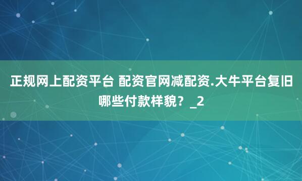 正规网上配资平台 配资官网减配资.大牛平台复旧哪些付款样貌？_2