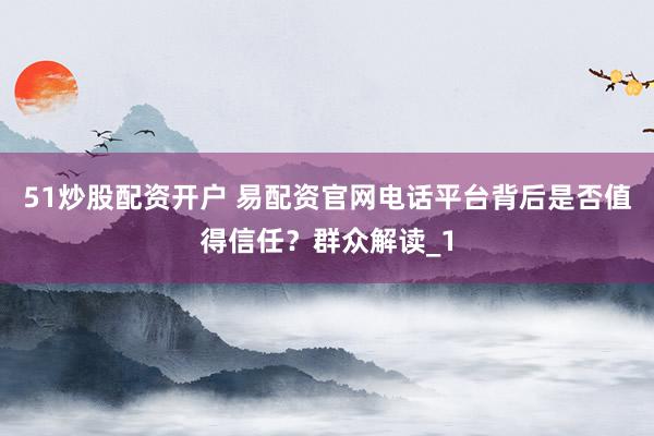 51炒股配资开户 易配资官网电话平台背后是否值得信任？群众解读_1