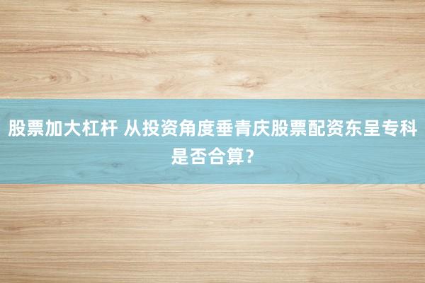 股票加大杠杆 从投资角度垂青庆股票配资东呈专科是否合算？