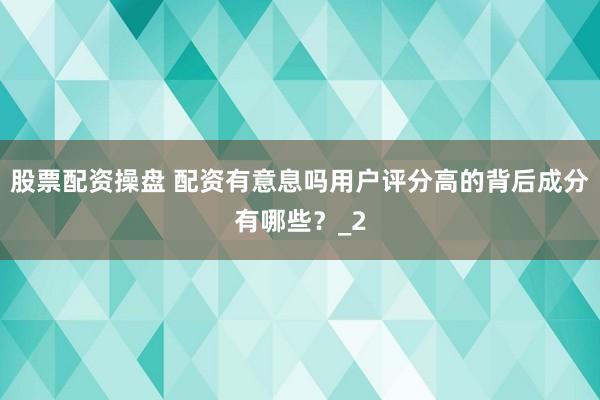 股票配资操盘 配资有意息吗用户评分高的背后成分有哪些？_2