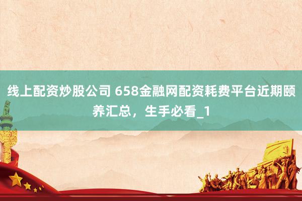 线上配资炒股公司 658金融网配资耗费平台近期颐养汇总，生手必看_1