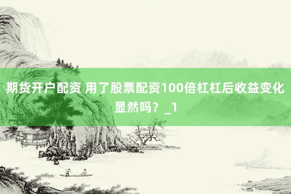 期货开户配资 用了股票配资100倍杠杠后收益变化显然吗？_1