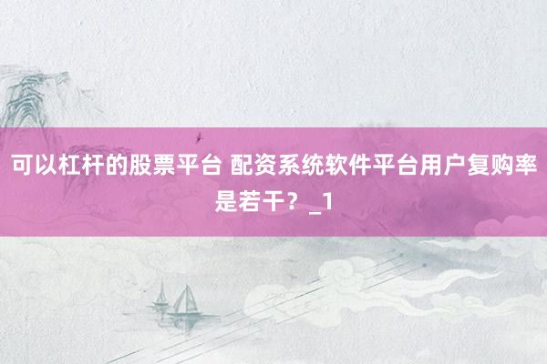 可以杠杆的股票平台 配资系统软件平台用户复购率是若干？_1